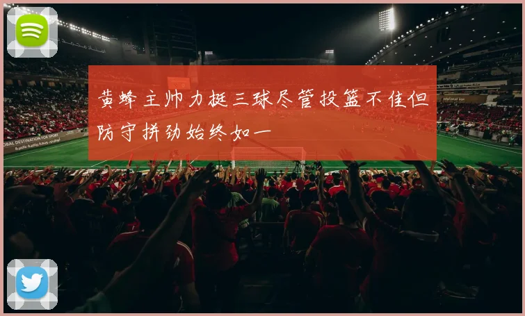 黄蜂主帅力挺三球尽管投篮不佳但防守拼劲始终如一