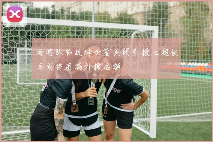 海港队临近转会窗关闭引援土超快马或将用满外援名额