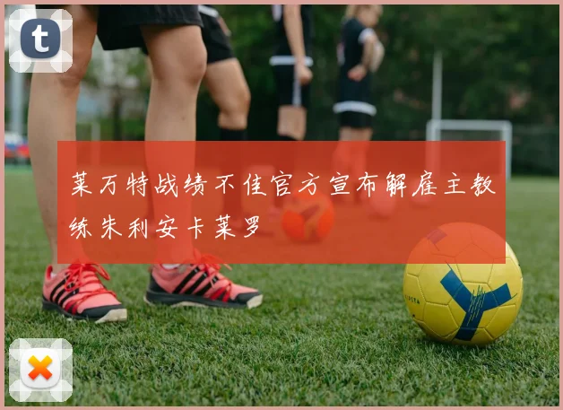 莱万特战绩不佳官方宣布解雇主教练朱利安卡莱罗