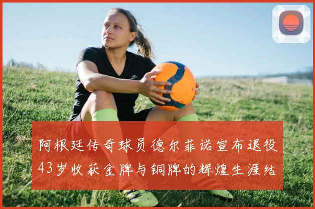 阿根廷传奇球员德尔菲诺宣布退役43岁收获金牌与铜牌的辉煌生涯结束
