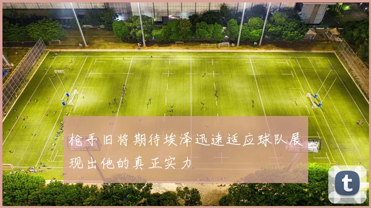 枪手旧将期待埃泽迅速适应球队展现出他的真正实力