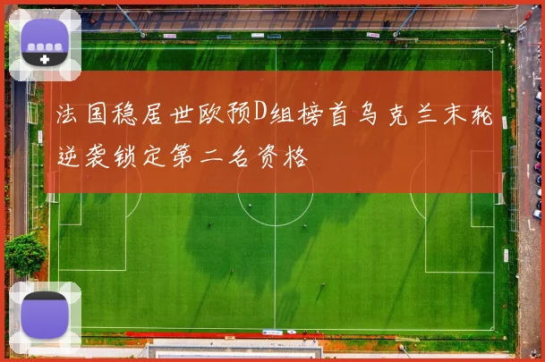 法国稳居世欧预D组榜首乌克兰末轮逆袭锁定第二名资格