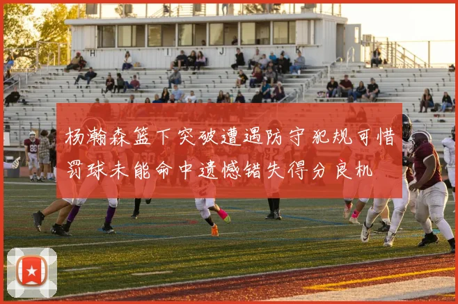 杨瀚森篮下突破遭遇防守犯规可惜罚球未能命中遗憾错失得分良机