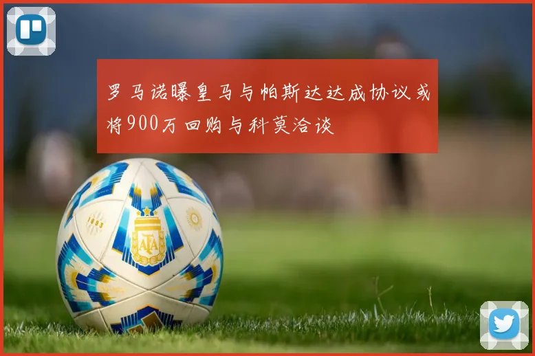 罗马诺曝皇马与帕斯达达成协议或将900万回购与科莫洽谈