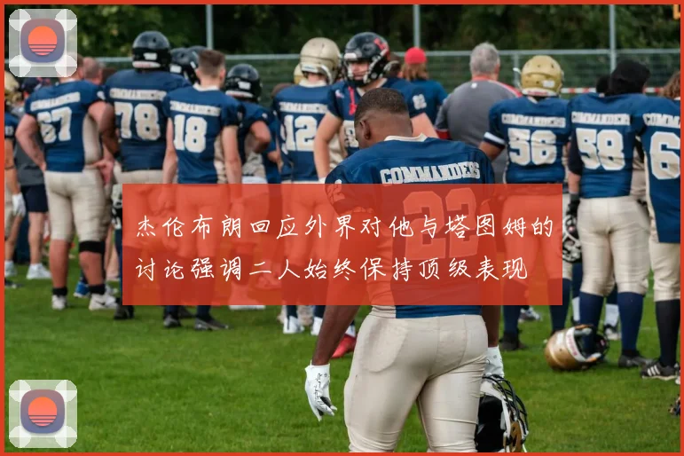 杰伦布朗回应外界对他与塔图姆的讨论强调二人始终保持顶级表现