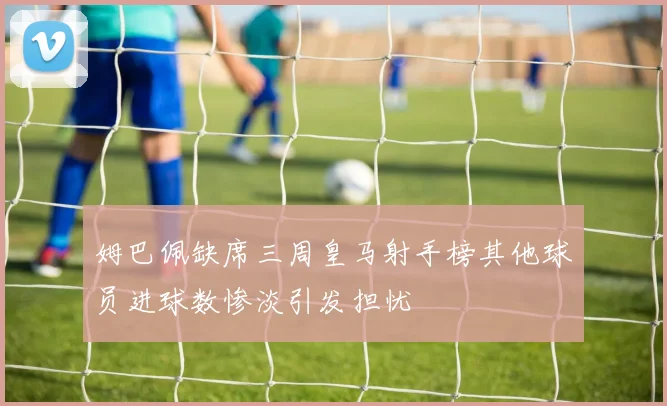 姆巴佩缺席三周皇马射手榜其他球员进球数惨淡引发担忧