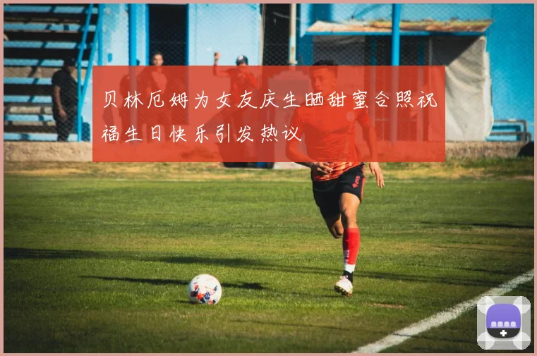 贝林厄姆为女友庆生晒甜蜜合照祝福生日快乐引发热议