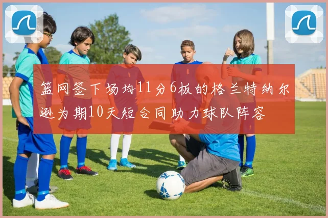 篮网签下场均11分6板的格兰特纳尔逊为期10天短合同助力球队阵容