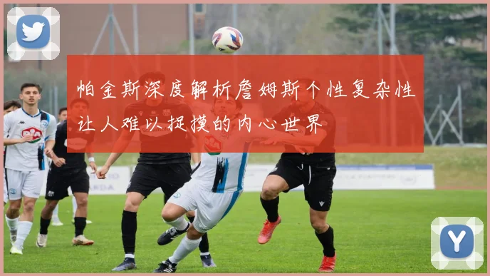 帕金斯深度解析詹姆斯个性复杂性让人难以捉摸的内心世界