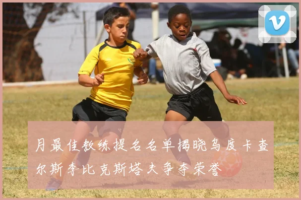 月最佳教练提名名单揭晓乌度卡查尔斯李比克斯塔夫争夺荣誉