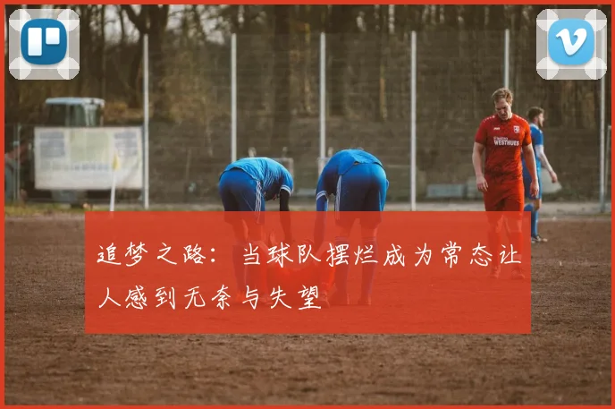 追梦之路：当球队摆烂成为常态让人感到无奈与失望