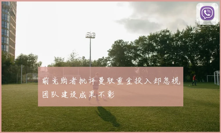 前竞购者批评曼联重金投入却忽视团队建设成果不彰
