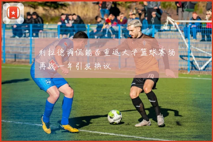 利拉德调侃能否重返大学篮球赛场再战一年引发热议