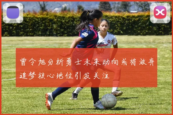曾令旭分析勇士未来动向或将放弃追梦核心地位引发关注