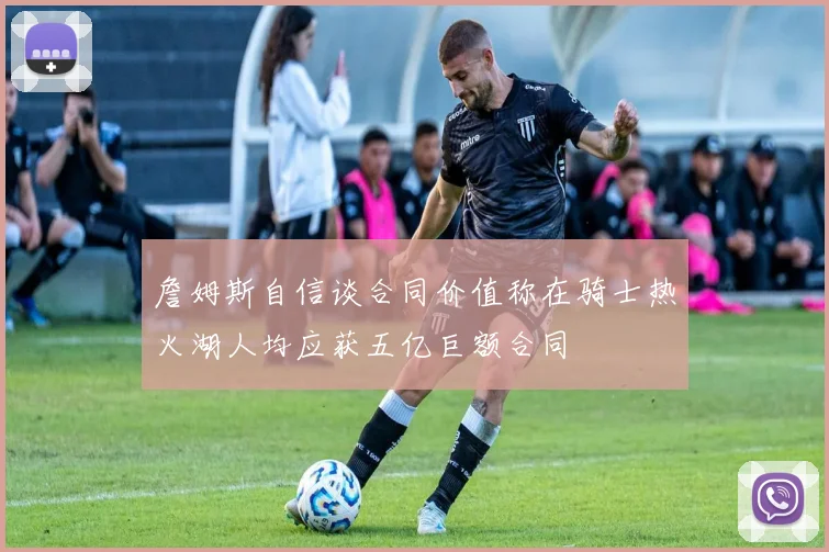 詹姆斯自信谈合同价值称在骑士热火湖人均应获五亿巨额合同