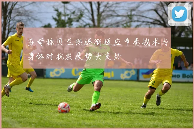 芬奇称贝兰热逐渐适应节奏战术与身体对抗发展势头良好