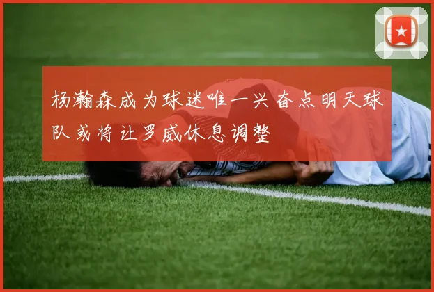 杨瀚森成为球迷唯一兴奋点明天球队或将让罗威休息调整