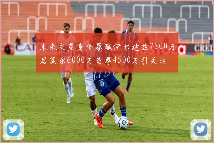 未来之星身价暴涨伊尔迪兹7500万居莱尔6000万乌尊4500万引关注