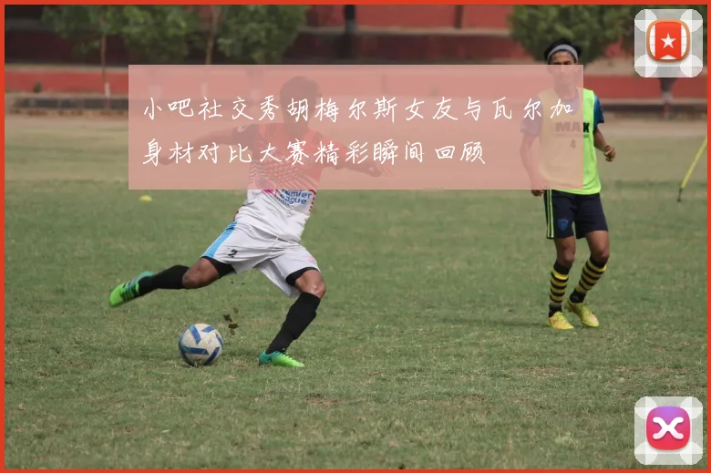 小吧社交秀胡梅尔斯女友与瓦尔加身材对比大赛精彩瞬间回顾