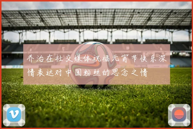 乔治在社交媒体祝福元宵节快乐深情表达对中国粉丝的思念之情