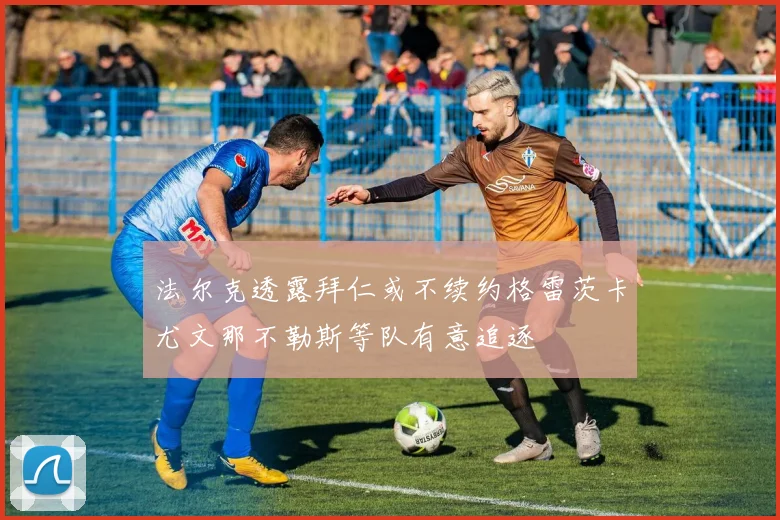 法尔克透露拜仁或不续约格雷茨卡尤文那不勒斯等队有意追逐