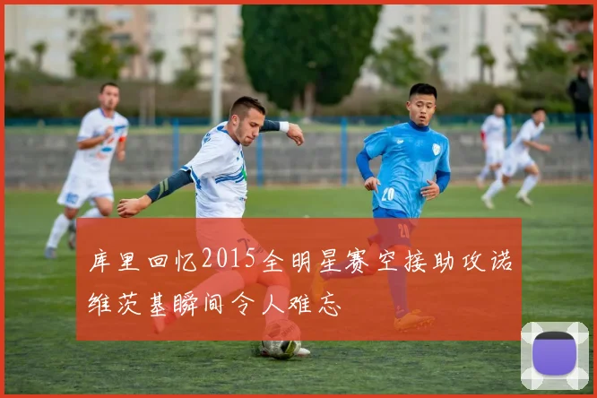 库里回忆2015全明星赛空接助攻诺维茨基瞬间令人难忘