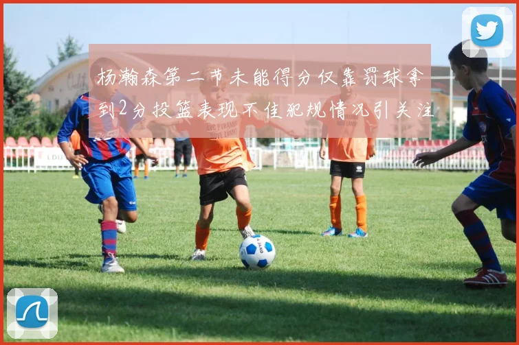 杨瀚森第二节未能得分仅靠罚球拿到2分投篮表现不佳犯规情况引关注