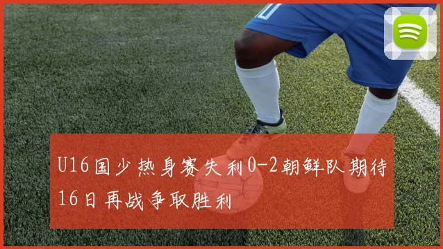 U16国少热身赛失利0-2朝鲜队期待16日再战争取胜利