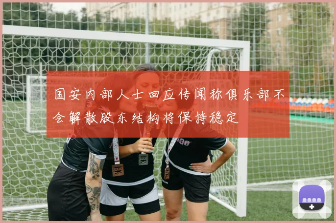 国安内部人士回应传闻称俱乐部不会解散股东结构将保持稳定