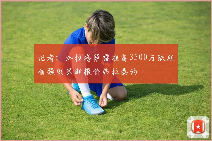 记者：加拉塔萨雷准备3500万欧租借强制买断报价弗拉泰西