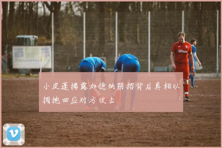 小皮蓬揭露加德纳阴招背后真相以拥抱回应对方攻击
